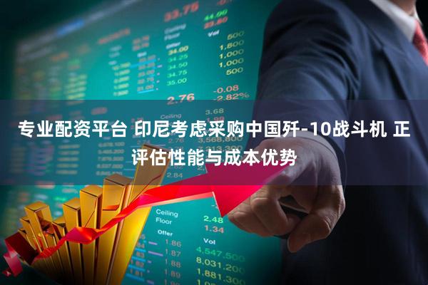 专业配资平台 印尼考虑采购中国歼-10战斗机 正评估性能与成本优势
