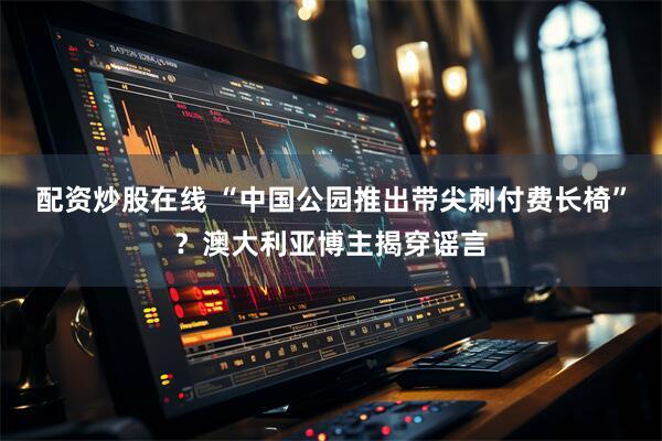 配资炒股在线 “中国公园推出带尖刺付费长椅”？澳大利亚博主揭穿谣言
