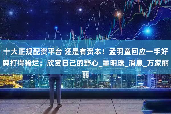 十大正规配资平台 还是有资本！孟羽童回应一手好牌打得稀烂：欣赏自己的野心_董明珠_消息_万家丽