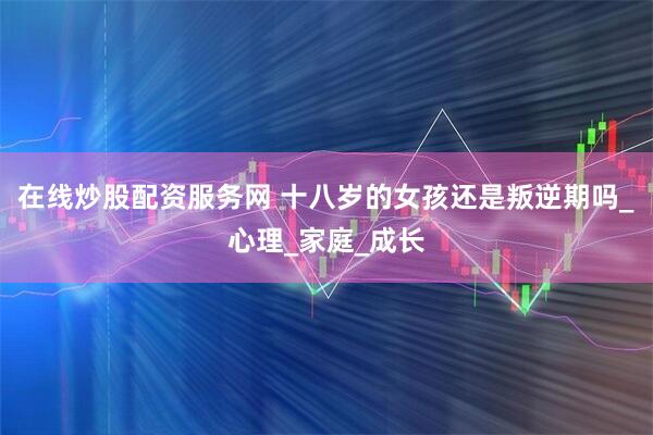 在线炒股配资服务网 十八岁的女孩还是叛逆期吗_心理_家庭_成长