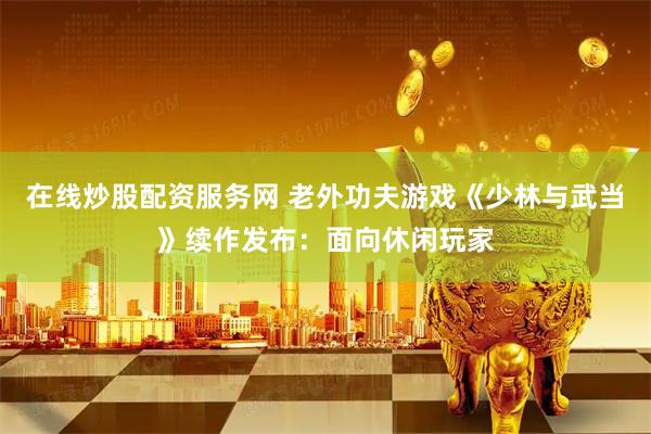 在线炒股配资服务网 老外功夫游戏《少林与武当》续作发布：面向休闲玩家