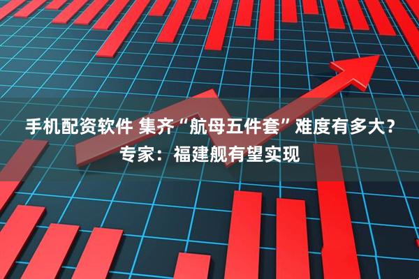 手机配资软件 集齐“航母五件套”难度有多大？专家：福建舰有望实现
