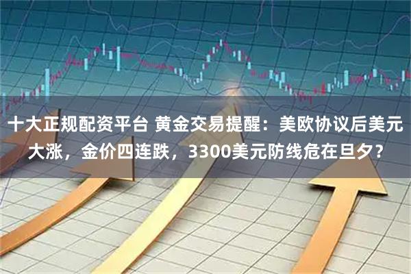 十大正规配资平台 黄金交易提醒：美欧协议后美元大涨，金价四连跌，3300美元防线危在旦夕？