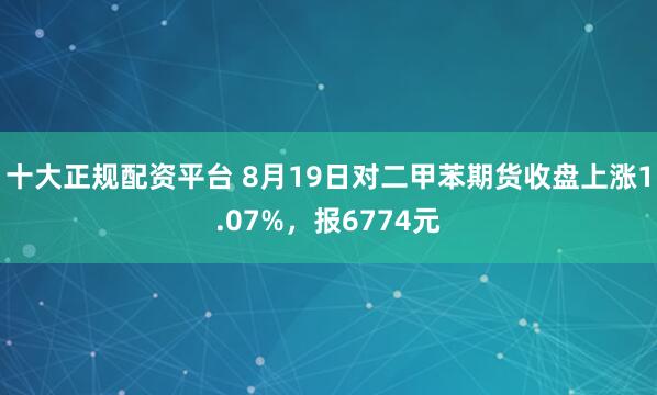 十大正规配资平台 8月19日对二甲苯期货收盘上涨1.07%，报6774元