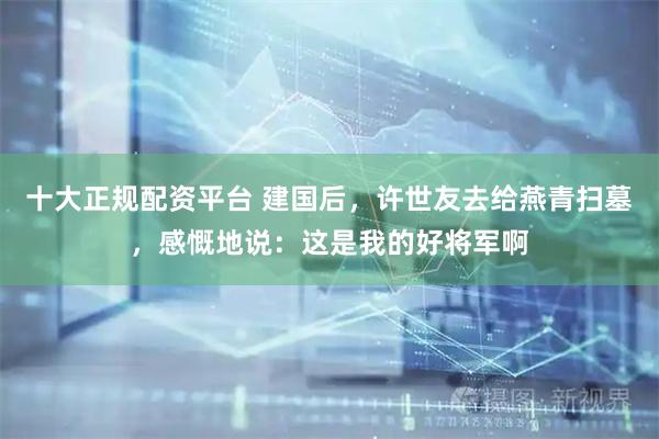 十大正规配资平台 建国后，许世友去给燕青扫墓，感慨地说：这是我的好将军啊