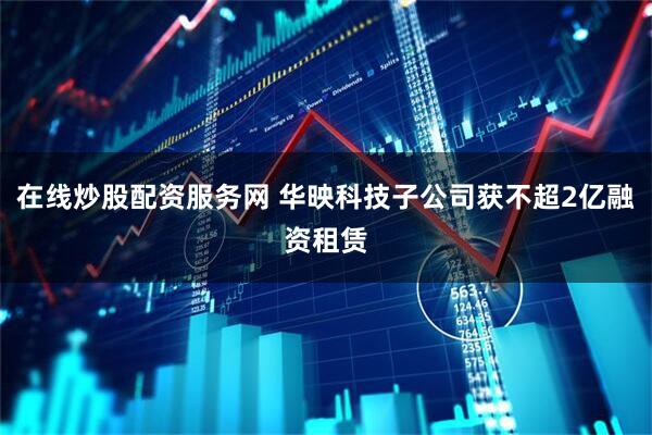 在线炒股配资服务网 华映科技子公司获不超2亿融资租赁