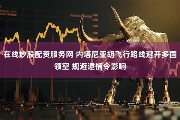 在线炒股配资服务网 内塔尼亚胡飞行路线避开多国领空 规避逮捕令影响