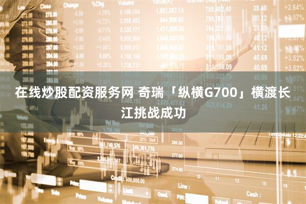 在线炒股配资服务网 奇瑞「纵横G700」横渡长江挑战成功