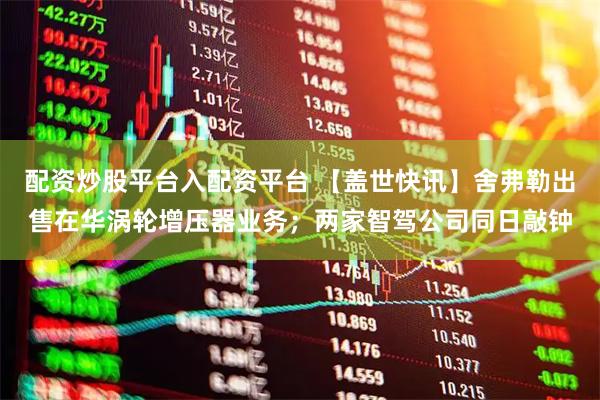 配资炒股平台入配资平台 【盖世快讯】舍弗勒出售在华涡轮增压器业务；两家智驾公司同日敲钟