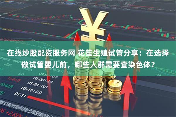 在线炒股配资服务网 花笙生殖试管分享：在选择做试管婴儿前，哪些人群需要查染色体？