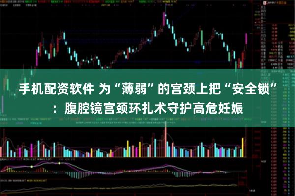 手机配资软件 为“薄弱”的宫颈上把“安全锁”：腹腔镜宫颈环扎术守护高危妊娠
