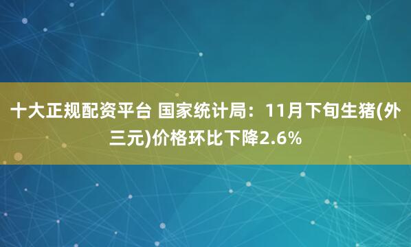 十大正规配资平台 国家统计局：11月下旬生猪(外三元)价格环比下降2.6%