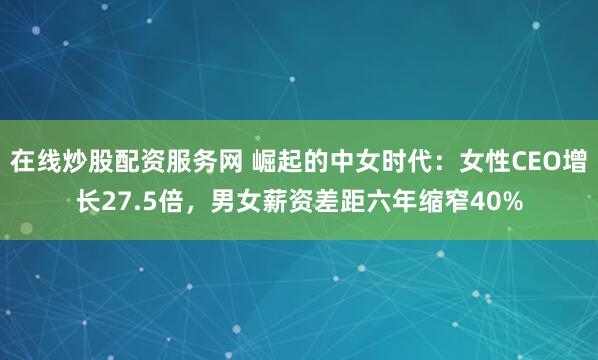 在线炒股配资服务网 崛起的中女时代：女性CEO增长27.5倍，男女薪资差距六年缩窄40%