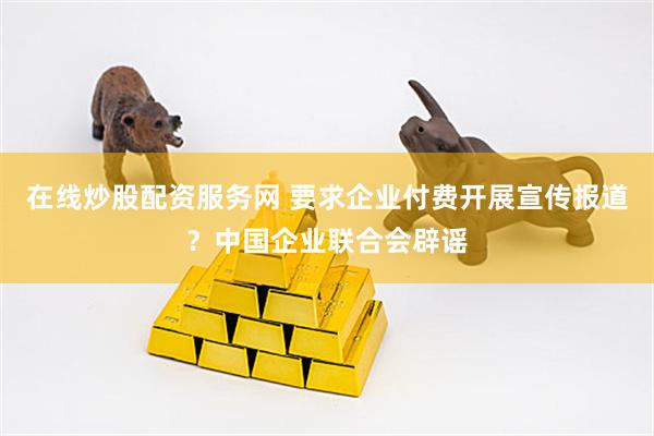 在线炒股配资服务网 要求企业付费开展宣传报道？中国企业联合会辟谣