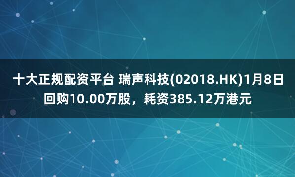 十大正规配资平台 瑞声科技(02018.HK)1月8日回购10.00万股，耗资385.12万港元
