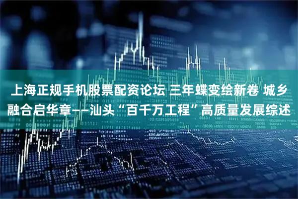 上海正规手机股票配资论坛 三年蝶变绘新卷 城乡融合启华章——汕头“百千万工程”高质量发展综述