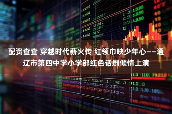 配资查查 穿越时代薪火传 红领巾映少年心——通辽市第四中学小学部红色话剧倾情上演